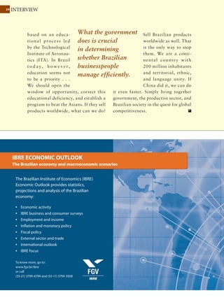 2424 INTERVIEW
November 2011 Ÿ The Brazilian Economy
competitiveness, backed
by technology already
a v a i l a b l e t h r o u g h
Embrapa. But there
was no management
oriented to agriculture,
no computer software
promoting its modern-
ization. It took almost
10 years for technology and modern
management to reach the sector.
Globally, what are the issues that most
influence agribusiness?
There is a lack of world leadership.
Obama was the hope to give a new direc-
tion to the world, but the U.S. economy’s
crisis wrecked that hope. Europe has no
important leader. China, India, Russia
are powerful but have internal problems.
International institutions like the United
Nations are ineffective. … The driver of
the contemporary world is financial, but
the financial system has no ideology, no
country, and no religion. Business weighs
only two things: growth and concentra-
tion. This leads to terrible consequences
and economic crises.
We have to find something that excites
the planet: poor, rich, Asian, African,
American, European ... The world is
facing expensive food, increasing hunger,
and energy shortages. The world needs a
joint effort to address food security and
sustainable energy.
Is Brazilian agribusiness in a position to
lead this project?
Over the past 20 years,
the area planted with
grains grew 30% in
Brazil, and grain produc-
tion increased 179%.
T he se nu mb ers a re
stunning. Currently, we
cultivate 49 million ha
of grain. If productivity
was the same as it was 20 years ago, we
would need 53 million more ha. In other
words, using very modern technology,
unique in the world we have preserved 53
million ha. That’s sustainability.
And this technology is attracting
international capital. Why do you think
Bunge, Cargill, ADM, Petros, Total,
Petrobras buy ethanol plants in Brazil?
Renewable energy. And we have it ready
— or at least partly ready, because our
logistics are bad, our trade policy is a
tragedy, and we do not have phytosani-
tary protection. We have no strategy.
“I am Agro” proposes that Brazil take the
lead in a project of global food security
and sustainable energy, because we’ve
already done part of the homework. It
will help people realize that, thanks to
agriculture, they will have cheaper jeans
and toilet paper, a better life, and Brazil
will grow wealthier, with more jobs and
more exports.
What stands in the way of this?
Logistics and infrastructure are the most
serious challenges; any increase in grain
production confronts infrastructure
bottlenecks. Another problem is income
Our logistics are bad,
our trade policy is a
tragedy, and we do not
have phytosanitary
protection. We have no
agricultural strategy.
 