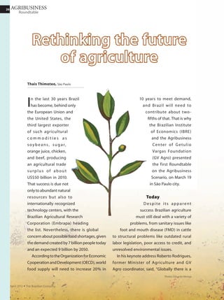2626 INTERVIEW
November 2011 Ÿ The Brazilian Economy
There are many very serious risks.
Imagine if China has a crisis, its inflation
explodes, it decides to change its import
program. This is a risk not only for Brazil
but for the whole world. To open markets
and trade policy is vital.
Another issue is adding value to
exports. Brazil now exports about a
third of the green coffee in the world
but less than 3% of roasted and ground
coffee. Germany and Italy, which do not
plant coffee, export more than half the
coffee products in the world. So should
we roast and grind coffee to sell? No. If
Brazil exported roast and ground coffee
to Europe or Japan without a trade agree-
ment, our products would die at the ports.
Any decision to industrialize the agricul-
tural sector to add value depends on trade
agreements. Otherwise, we cannot add
value to our exports.
Today it is charged that Brazil’s agricul-
tural production for biofuels jeopardizes
food security worldwide.
Energy is the crucial issue today. Glob-
ally, increased food demand over the next
10, 20, 30 years is small compared with
demand for energy. Japan, the European
Union, and the United States together have
an average of 61 cars for every 100 inhab-
itants. China and India, representing one
third of the world’s population, have less
than 3 per 100. In recent years, China has
been buying the most cars in the world.
Because of the cars it will consume more
fuel than food. Clearly, oil will not be the
salvation. Therefore, bioenergy is vital. Of
course we should not substitute energy for
food. But we have the model with sugar
cane and cellulose.
Any country can produce food. Even
Siberia. It may be expensive, but it can
be done. Bioenergy can only be produced
efficiently if there is sun year-round. And
where is it sunny year-round? It is between
the Tropics of Cancer and Capricorn
— where Latin America, Sub-Saharan
Africa, and Asia’s poorest countries are
located. These are the countries that can
produce bioenergy, not only for fuel but
also for electricity for cogeneration. In
these poorest countries, the population
will grow more, so will per capita income,
and so will demand for energy, renewable
energy, and less CO2 emissions. This
changes global geopolitics. I think that
bioenergy is even more important for
Brazil than food.
Yet we face problems with the supply
of ethanol.
This happened because we do not have
a strategy, public or private. In 2009, it
rained a lot and we couldn’t harvest 60
million tons of sugarcane. In 2010, there
was a brutal drought that lowered produc-
Without any reduction of
protectionism in developed
countries, with no domestic
subsidy, the country’s exports have
been growing, thanks to technology
and trained and dynamic
Brazilian farmers.
 