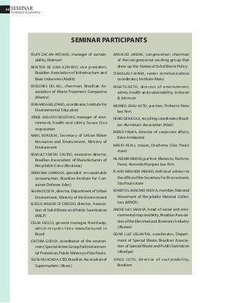 40
Creative Economy
SEMINAR40
SEMINAR PARTICIPANTS
felipe zacari antunes, manager of sustain-
ability, Walmart
Newton de Lima Azevedo, vice president,
Brazilian Association of Infrastructure and
Basic Industries (Abdib)
Diogenes Del Bel, chairman, Brazilian As-
sociation of Waste Treatment Companies
(Abetre)
Fernanda Belizário, coordinator, Institute for
Environmental Education
Jorge Augusto Belizário, manager of envi-
ronment, health and safety, Souza Cruz
corporation
Nabil Bonduki, Secretary of Urban Water
Resources and Environment, Ministry of
Environment
Renault Freitas Castro, executive director,
Brazilian Association of Manufacturers of
Recyclable Cans (Abralatas)
Adrianna Charoux, specialist in sustainable
consumption, Brazilian Institute for Con-
sumer Defense (Idec)
SilvanoCosta,director,DepartmentofUrban
Environment, Ministry of the Environment
Eleusis Bruder Di Creddo, director, Associa-
tion of Solid Waste and Public Sanitization
(ABLP)
Cesar Faccio, general manager, Reciclanip,
which recycles tires manufactured in
Brazil
Cristina Godoy, coordinator of the environ-
ment,SpecialActionGroupforEnvironmen-
tal Protection, Public Ministry of São Paulo
SussumuHonda,CEO,BrazilianAssociationof
Supermarkets (Abras)
Arnaldo Jardim, congressman; chairman
of the congressional working group that
drew up the National Solid Waste Policy
Stanislaus Maria, senior communications
coordinator, Institute Akatu
Renato Neto, director of environment,
safety, health and sustainability, Johnson
 Johnson
Werner Grau Neto, partner, Pinheiro Neto
law firm
HenioDeNicola,recyclingcoordinator,Brazil-
ian Aluminum Association (Abal)
Breno Palma, director of corporate affairs,
Estre Ambiental
Mario Reali, mayor, Diadema (São Paulo
state)
Wladimir Ribeiro, partner, Manesco, Ramires,
Perez, Azevedo Marques law firm
Flavio Miranda Ribeiro, technical advisor to
the office of the Secretary for Environment,
São Paulo state
Roberto Laureano Rocha, member, National
Movement of Recyclable Material Collec-
tors (MNCR)
AndrÉ Luis Saraiva, head of social and envi-
ronmental responsibility, Brazilian Associa-
tionoftheElectricalandElectronicIndustry
(Abinee)
Odair Luiz Segantini, coordinator, Depart-
ment of Special Waste, Brazilian Associa-
tion of Special Waste and Public Sanitation
(Abrelpe)
Jorge Soto, director of sustainability,
Braskem
 