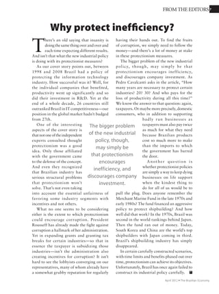 7
T
he Organization for Economic Cooperation
and Development has in effect challenged
Brazil to vastly expand its food production to
meet surging demand. Brazil is already the third largest
agricultural exporter in the world, after the U.S. and
the countries of the European Union. Throughout the
world rising incomes are stimulating demand for every
kind of food, from turkey to tofu. But not many places
are in as good a position as Brazil
to meet the demand.
We have just about everything
in place, at least physically, to meet
the OECD challenge: plenty of good
soil and pasturage, sunlight, and
water. We have brilliant researchers
who for years have used their deep
understanding of soil and climate
to triumph over every kind of
agricultural challenge.
Sowhat’stostopusfrombecoming
the world’s breadbasket?
Just the usual, the things that
threaten to cripple so many other
areas of the Brazilian economy:
expensive credit, high taxes,
unresponsive labor laws, and acute
difficulty in getting what we produce
to market because infrastructure is
so bad. In a nutshell, the problem is
the lack of political will to do what
needs to be done. Instead, there’s
political willingness to make grand
gestures that have no content — like
the insanely expensive bullet train
that will carry a few passengers
between the cities of Rio de Janeiro
and São Paulo cities. The same amount of money could
construct solid rail freight lines from Brazil’s Midwest to
the sea that could carry millions and millions of tons of
food from our producers to the hungry of the world.
Fields are old-fashioned. Agriculture is not flashy.
Orange juice is not “creative.” There’s no glamor to
demand for beef and soybeans — only much-needed
revenue. Agricultural products gave us our largest trade
surplus in 2010, US$50 billion. Think of how much
more they might bring in if Brazil actually encouraged
farmers and made it easier for them to produce more.
Instead ….
About 90% of Brazilian farmers have gross sales
of less than R$240,000 a year (US$140,000). Yet the
environmental regulations being discussed as part
of the Forest Code reform would
disproportionately punish small
farmers when what they really
need is to have their contributions
recognized and rewarded.
The government is ignoring the
problems caused by the vulnerability
of Brazilian cattle to foot and mouth
disease. It could be trading on the
brilliant work of our scientists in
genetics and nutrition to ramp up
production to the OECD goal.
Together the private sector and
the government could confront the
inefficiencies in the use of land, as
Uruguay has done, and open up
millions of hectares to more efficient
agricultural uses.
Competitiveness is the name
of the game in any economic
activity. Brazil has so many natural
advantages (including those
researchers) that so far we’ve been
able to compete with very little
effort to bring agriculture into the
21st century. Really we’ve been
coasting to success. But as other
countries make deliberate and
carefully defined efforts to make their agriculture more
competitive, if Brazil does not do the same, it will be
left behind. And many people around the world will
be left hungry.
It’s time to recognize the importance of agriculture
to the Brazilian economy and fertilize its growth with
good policies. Immediately.
So what’s to stop
us from becoming
the world’s
breadbasket? Just
the usual, the things
that threaten to
cripple the Brazilian
economy: expensive
credit, high taxes,
unresponsive labor
laws, and acute
difficulty in getting
what we produce
to market because
infrastructure is
so bad.
Time to plant more seeds
for success
FROM THE EDITORS
November 2011 Ÿ The Brazilian Economy
 