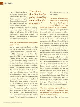 18
September 2011 Ÿ The Brazilian Economy
ROUNDTABLE
Industrial policy
“Companies innovate
because they are
pressured by
competition.”
Brazil’s new industrial policy has very little to do long
term with what is usually defined as industrial policy
because many of the measures have expiration dates.
The new policy seems to be more about alleviating
structural problems (exchange rate issues, competition
from China, the Brazil cost, etc.). Instead of innovation,
as the government had earlier suggested, the emphasis
is on protecting the domestic market. BNDES programs
have been strengthened and the Financier of Studies and
Projects (FINEP) budget increased by R$2 billion. Payroll
tax relief for some industries goes in the right direction;
I hope it leads to broader reduction of the tax burden on
wages. Most of the measures to encourage investment and
innovation represent a continuation or extension of what
has already been done.
The big challenge is to build an environment encouraging
companies to innovate. We are not doing this. The
preference for domestic goods in government procurement
goes back to early 2010; the main motivation was supposed
to be to use the purchasing power of government to
encourage innovation. But companies innovate because
they are pressured by competition.
Mauricio Canêdo
 