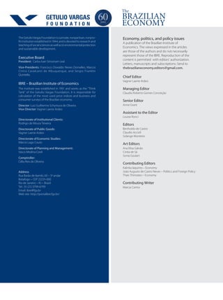 Economy, politics, and policy issues
A publication of the Brazilian Institute of
Economics. The views expressed in the articles
are those of the authors and do not necessarily
represent those of the IBRE. Reproduction of the
content is permitted with editors’ authorization.
Letters, manuscripts and subscriptions: Send to
thebrazilianeconomy.editors@gmail.com.
Chief Editor
Vagner Laerte Ardeo
Managing Editor
Claudio Roberto Gomes Conceição
Senior Editor
Anne Grant
Assistant to the Editor
Louise Ronci
Editors
Bertholdo de Castro
Claudio Accioli
Solange Monteiro
Art Editors
Ana Elisa Galvão
Cintia de Sá
Sonia Goulart
Contributing Editors
Kalinka Iaquinto – Economy
João Augusto de Castro Neves – Politics and Foreign Policy
Thais Thimoteo – Economy
The Getulio Vargas Foundation is a private, nonpartisan, nonpro-
fit institution established in 1944, and is devoted to research and
teachingofsocialsciencesaswellastoenvironmentalprotection
and sustainable development.
Executive Board
President: Carlos Ivan Simonsen Leal
Vice-Presidents: Francisco Oswaldo Neves Dornelles, Marcos
Cintra Cavalcanti de Albuquerque, and Sergio Franklin
Quintella.
IBRE – Brazilian Institute of Economics
The institute was established in 1951 and works as the “Think
Tank” of the Getulio Vargas Foundation. It is responsible for
calculation of the most used price indices and business and
consumer surveys of the Brazilian economy.
Director: Luiz Guilherme Schymura de Oliveira
Vice-Director: Vagner Laerte Ardeo
Directorate of Institutional Clients:
Rodrigo de Moura Teixeira
Directorate of Public Goods:
Vagner Laerte Ardeo
Directorate of Economic Studies:
Márcio Lago Couto
Directorate of Planning and Management:
Vasco Medina Coeli
Comptroller:
Célia Reis de Oliveira
Address
Rua Barão de Itambi, 60 – 5º andar
Botafogo – CEP 22231-000
Rio de Janeiro – RJ – Brazil
Tel.: 55 (21) 3799-6799
Email: ibre@fgv.br
Web site: http://portalibre.fgv.br/
F O U N D A T I O N
 