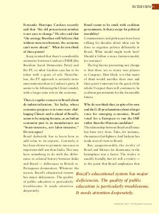 3131INTERVIEW
September 2011 Ÿ The Brazilian Economy
Fernando Henrique Cardoso recently
said that “the old protectionist mindset
is not easy to change.” He also said that
“the average Brazilian still believes that
without state involvement, the economy
can’t move ahead.” What do you think
of these points?
Keep in mind that there’s considerable
animosity between Cardoso’s PSDB [the
Brazilian Social Democratic Party] and
the PT, so what Cardoso says has to be
taken with a grain of salt. Neverthe-
less, the PT approach is certainly more
interventionist than is Cardoso’s party. It
seems to be following the China’s model,
with a larger state role in the economy.
There is regular concern in Brazil about
de-industrialization. Yet India, whose
economic progress is in some ways chal-
lenging China’s and is ahead of Brazil’s,
seems to be surging because, as an Indian
economist puts it, its manufactures are
“brain-intensive, not labor-intensive.”
Do you agree?
Brazil definitely has to learn how to
add value to its exports. Certainly, it
has been slower to promote increases in
important skill sets than India. This may
have something to do with the differ-
ences in colonial history between India
and Brazil — differences in British vs.
Portuguese domination. Whatever the
reason, Brazil’s educational system
has major deficiencies. The quality
of public education is particularly
troublesome. It needs attention
desperately.
Brazil seems to be stuck with coalition
governments. Is that a recipe for political
instability?
Commentators and politicians have been
talking for decades about what can be
done to organize politics differently in
Brazil. What model might work best?
Should it follow a more German model,
for instance?
The big barrier preventing any change
is that there are so many veto players
in Congress. How likely is it that many
of them would sacrifice their own and
their party’s interests for the good of the
whole? I expect there will continue to be
coalition governments for the foreseeable
future.
Why do you think that, in spite of its own
and the G-20 proclamations about a larger
voice for emerging economies, Brazil
voted for a European to run the IMF
rather than the Mexican candidate?
The relationship between Brazil and France
has been very close. Take, for instance,
the matter of jet fighters. And Sarkozy has
made several visits to Brazil.
But, unquestionably, the rivalry of
Brazil and Mexico for dominance in the
hemisphere was a factor. The rivalry is
usually friendly, but it’s still a rivalry —
to the point that Brazil emphasizes that
Brazil’s educational system has major
deficiencies. The quality of public
education is particularly troublesome.
It needs attention desperately.
 