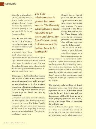 3232 INTERVIEW
September 2011 Ÿ The Brazilian Economy
it’s in the southern hemi-
sphere, putting Mexico
firmly in the northern.
Mexico hasn’t been
particularly supportive
of Brazil getting a seat
on the U.N. Security
Council, either.
How do you think the
recent U.S. Congress
vote doing away with
ethanol subsidies will
affect Brazil?
It probably won’t have
much effect right away,
especially with the projections of a poor
sugar harvest, but it could have a major
effect over the medium term. For one
thing, Brazil’s sugar-based ethanol is of a
much better quality than that of the U.S.,
which is made from corn.
With regard to the Bolsa Familia program,
one theory is that it was successful
because it bypassed states and is managed
by municipalities, so it also bypasses
corruption, which everybody recognizes
to be a major political problem. Do you
see any hope that Brazil can clean up
corruption?
Corruption is endemic not only in Brazil
but throughout the developing world.
However, it seems that Bolsa Familia
is indeed relatively corruption-free, and
it does seem to be beginning to change
federal-municipal relations. The program
is relatively cheap, too.
Brazil has a lot of
political and financial
capital invested in the
Belo Monte hydroelec-
tric project. It’s been
compared to the Three
Gorges dam in China —
but Three Gorges right
now is having some major
problems. Do you think
that will have repercus-
sions for Belo Monte?
The situation of Belo
Monte is quite different
from Three Gorges, but it
has raised major concerns,
mainly related to the environment and to
indigenous rights. Brazil does not have a
good track record for protecting either.
The situation is complicated by the fact
that the industrial south of Brazil really
needs dependable sources of power, and
Brazil’s economy has a continuing need
for growth. Finding the right balance will
not be easy.
The complex relationships of South
American countries with China are
regularly rehashed. But what about
India? In the next few decades both our
democracies will benefit from having a
much younger population than China,
among other things. How do you think
this will play out?
Brazil and India have good relations,
as is true to a considerable extent of
all the BRICS. But the relationship is
not as complex as the relationship with
The Lula
administration in
general had street
smarts. The Rousseff
administration seems
reluctant to get
down and dirty. But
Brazil is not run by
technicians and the
politics have to be
dealt with.
 
