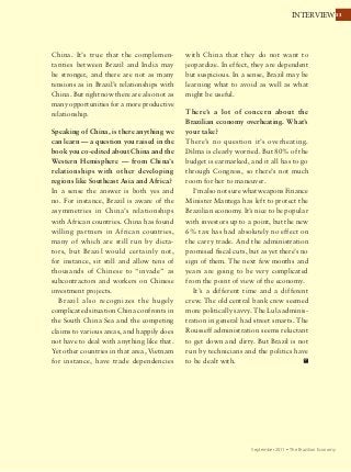 3333INTERVIEW
September 2011 Ÿ The Brazilian Economy
China. It’s true that the complemen-
tarities between Brazil and India may
be stronger, and there are not as many
tensions as in Brazil’s relationships with
China. But right now there are also not as
many opportunities for a more productive
relationship.
Speaking of China, is there anything we
can learn — a question you raised in the
book you co-edited about China and the
Western Hemisphere — from China’s
relationships with other developing
regions like Southeast Asia and Africa?
In a sense the answer is both yes and
no. For instance, Brazil is aware of the
asymmetries in China’s relationships
with African countries. China has found
willing partners in African countries,
many of which are still run by dicta-
tors, but Brazil would certainly not,
for instance, sit still and allow tens of
thousands of Chinese to “invade” as
subcontractors and workers on Chinese
investment projects.
Brazil also recognizes the hugely
complicated situation China confronts in
the South China Sea and the competing
claims to various areas, and happily does
not have to deal with anything like that.
Yet other countries in that area, Vietnam
for instance, have trade dependencies
with China that they do not want to
jeopardize. In effect, they are dependent
but suspicious. In a sense, Brazil may be
learning what to avoid as well as what
might be useful.
There’s a lot of concern about the
Brazilian economy overheating. What’s
your take?
There’s no question it’s overheating.
Dilma is clearly worried. But 80% of the
budget is earmarked, and it all has to go
through Congress, so there’s not much
room for her to maneuver.
I’m also not sure what weapons Finance
Minister Mantega has left to protect the
Brazilian economy. It’s nice to be popular
with investors up to a point, but the new
6% tax has had absolutely no effect on
the carry trade. And the administration
promised fiscal cuts, but as yet there’s no
sign of them. The next few months and
years are going to be very complicated
from the point of view of the economy.
It’s a different time and a different
crew. The old central bank crew seemed
more politically savvy. The Lula adminis-
tration in general had street smarts. The
Rousseff administration seems reluctant
to get down and dirty. But Brazil is not
run by technicians and the politics have
to be dealt with.
 