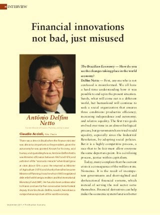 3434 INTERVIEW
September 2011 Ÿ The Brazilian Economy
The Brazilian Economy — How do you
see the changes taking place in the world
economy?
Delfim Netto — First, anyone who is not
confused is misinformed. We all have
a hard time understanding how it was
possible to end up in the present situation.
Surely, what will come out is a different
world, but humankind will continue to
seek a social organization that ensures
three conditions: productive efficiency;
increasing independence and autonomy;
and relative equality. The first two goals
evolved over time in an almost biological
process, but governments have tried to add
equality, especially since the Industrial
Revolution, by adopting social policies.
But it is a highly competitive process, a
race that to be fair must allow everyone
the same departure point. It is a civilizing
process, justice within capitalism.
Today, many complain that the current
crisis is a consequence of the welfare state.
Nonsense. It is the result of incompe-
tent governments and short-sighted and
dysfunctional financial systems, which
instead of serving the real sector serve
themselves. Financial derivatives can help
make the economic system function better
Financial innovations
not bad, just misused
Antônio Delfim
Netto
Former Minister of Finance, Planning, and Agriculture
Claudio Accioli, São Paulo
There was a time in Brazil when the finance minister
was almost as important as the president, given the
autonomy he was granted. Known for his irony, acid
humor, and quotable phrases, Antônio Delfim Netto
was Minister of Finance between 1967 and 1974, and
architectofthe“economicmiracle”whenBrazilgrew
at rates above 10% a year. He returned as Minister
of Agriculture (1979) and shortly thereafter became
MinisterofPlanning.Itwashewhoin1985negotiated
debtreliefwithforeigncreditorsandtheInternational
Monetary Fund (IMF). He has also been ambassador
to France and was for five consecutive terms federal
deputy from São Paulo. Delfim, now 83, here draws a
comprehensive picture of the world economy.
 