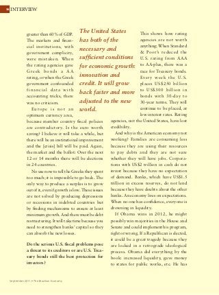 3636 INTERVIEW
September 2011 Ÿ The Brazilian Economy
greater than 60% of GDP.
The markets and finan-
cial institutions, with
government complicity,
were mistaken. When
the rating agencies gave
G reek bonds a A A
rating, or when the Greek
government confounded
financial data with
accounting tricks, there
was no criticism.
Eu rope is not an
optimum currency area,
because member country fiscal policies
are contradictory. Is the euro worth
saving? I believe it will take a while, but
there will be an institutional improvement
and the [crisis] bill will be paid. Again,
the market and the ballot: Over the next
12 or 14 months there will be elections
in 24 countries.
No use now to tell the Greeks they spent
too much; it is impossible to go back. The
only way to produce a surplus is to grow
out of it, even if growth is low. These issues
are not solved by producing depressions
or recessions in indebted countries but
by finding mechanisms to ensure at least
minimum growth. And there must be debt
restructuring. It will take time because you
need to strengthen banks’ capital so they
can absorb the new losses.
Do the serious U.S. fiscal problems pose
a threat to its creditors or are U.S. Trea-
sury bonds still the best protection for
investors?
This shows how rating
agencies are not worth
anything: When Standard
 Poor’s reduced the
U.S. rating from AAA
to AA-plus, there was a
race for Treasury bonds.
Every week the U.S.
places US$250 billion
to US$300 billion in
bonds with 30-day to
30-year terms. They will
continue to be placed, at
low interest rates. Rating
agencies, not the United States, have lost
credibility.
And why is the American economy not
working? Families are consuming less
because they are using their resources
to pay debts and they are not sure
whether they will have jobs. Corpora-
tions with US$2 trillion in cash do not
invest because they have no expectation
of demand. Banks, which have US$1.5
trillion in excess reserves, do not lend
because they have doubts about the other
banks. An economy lives on expectations.
When no one has confidence, everyone is
drowning in liquidity.
If Obama wins in 2012, he might
possibly win majorities in the House and
Senate and could implement his program,
right or wrong. If a Republican is elected,
it could be a great tragedy because they
are locked in a retrograde ideological
process. Obama did everything by the
book: increased liquidity, gave money
to states for public works, etc. He has
The United States
has both of the
necessary and
sufficient conditions
for economic growth:
innovation and
credit. It will grow
back faster and more
adjusted to the new
world.
 