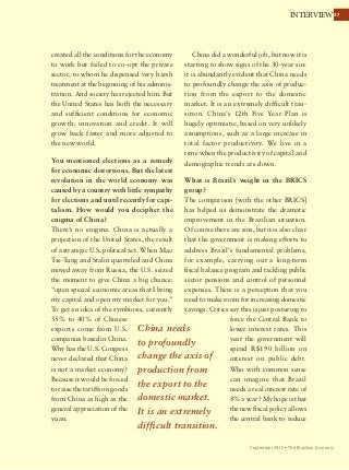 3737INTERVIEW
September 2011 Ÿ The Brazilian Economy
China needs
to profoundly
change the axis of
production from
the export to the
domestic market.
It is an extremely
difficult transition.
created all the conditions for the economy
to work but failed to co-opt the private
sector, to whom he dispensed very harsh
treatment at the beginning of his adminis-
tration. And society has rejected him. But
the United States has both the necessary
and sufficient conditions for economic
growth: innovation and credit. It will
grow back faster and more adjusted to
the new world.
You mentioned elections as a remedy
for economic distortions. But the latest
revolution in the world economy was
caused by a country with little sympathy
for elections and until recently for capi-
talism. How would you decipher the
enigma of China?
There’s no enigma. China is actually a
projection of the United States, the result
of a strategic U.S. political act. When Mao
Tse-Tung and Stalin quarreled and China
moved away from Russia, the U.S. seized
the moment to give China a big chance:
“open special economic areas that I bring
my capital and open my market for you.”
To get an idea of ​​the symbiosis, currently
35% to 40% of Chinese
exports come from U.S.
companies based in China.
Why has the U.S. Congress
never declared that China
is not a market economy?
Because it would be forced
to raise the tariffs on goods
from China as high as the
general appreciation of the
yuan.
China did a wonderful job, but now it is
starting to show signs of the 30-year sin:
it is abundantly evident that China needs
to profoundly change the axis of produc-
tion from the export to the domestic
market. It is an extremely difficult tran-
sition. China’s 12th Five Year Plan is
hugely optimistic, based on very unlikely
assumptions, such as a large increase in
total factor productivity. We live in a
time when the productivity of capital and
demographic trends are down.
What is Brazil’s weight in the BRICS
group?
The comparison [with the other BRICS]
has helped us demonstrate the dramatic
improvement in the Brazilian situation.
Of course there are sins, but it is also clear
that the government is making efforts to
address Brazil’s fundamental problems,
for example, carrying out a long-term
fiscal balance program and tackling public
sector pensions and control of personnel
expenses. There is a perception that you
need to make room for increasing domestic
savings. Critics say this is just posturing to
force the Central Bank to
lower interest rates. This
year the government will
spend R$190 billion on
interest on public debt.
Who with common sense
can imagine that Brazil
needs a real interest rate of
8% a year? My hope is that
the new fiscal policy allows
the central bank to reduce
 