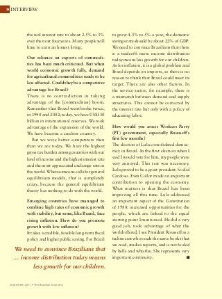 3838 INTERVIEW
September 2011 Ÿ The Brazilian Economy
the real interest rate to about 2.5% to 3%
over the next four years. Many people will
have to earn an honest living.
Our reliance on exports of commodi-
ties has been much criticized. But when
world economic growth falls, demand
for agricultural commodities tends to be
less affected. Could they be a competitive
advantage for Brazil?
There is no contradiction in taking
advantage of the [commodities] boom.
Remember that Brazil went broke twice,
in 1998 and 2002; today, we have US$350
billion in international reserves. We took
advantage of the expansion of the world.
We have become a creditor country.
But we were better competitors then
than we are today. We have the highest
gross tax burden among countries with our
level of income and the highest interest rate
and the most appreciated exchange rate in
the world. When someone calls for general
equilibrium models, that is completely
crazy, because the general equilibrium
theory has nothing to do with the world.
Emerging countries have managed to
combine high rates of economic growth
with stability, but some, like Brazil, face
rising inflation. How do you promote
growth with low inflation?
It takes a credible, feasible long-term fiscal
policy and higher public saving. For Brazil
to grow 4.5% to 5% a year, the domestic
savings rate should be about 22% of GDP.
We need to convince Brazilians that there
is a tradeoff: more income distribution
today means less growth for our children.
As for inflation, it is a global problem and
Brazil depends on imports, so there is no
reason to think that Brazil could meet its
target. There are also other factors. In
the service sector, for example, there is
a mismatch between demand and supply
structures. This cannot be corrected by
the interest rate but only with a policy of
educating labor.
How would you assess Workers Party
(PT) government, especially Rousseff’s
first few months?
The election of Lula consolidated democ-
racy in Brazil. In the first election when I
said I would vote for him, my people were
very annoyed. This test was necessary.
Lula proved to be a great president. So did
Cardoso. Even Collor made an important
contribution to opening the economy.
What matters is that Brazil has been
improving all this time. Lula addressed
an important aspect of the Constitution
of 1988: increased opportunities for the
people, which are linked to the equal
starting point I mentioned. He did a very
good job, took advantage of what the
world offered. I see President Rousseff as a
technocrat who reads the same books that
we read, studies reports, and is not fooled
by bells and whistles. She represents very
important continuity.
We need to convince Brazilians that
… income distribution today means
less growth for our children.
38 INTERVIEW
September 2011 Ÿ The Brazilian Economy
 