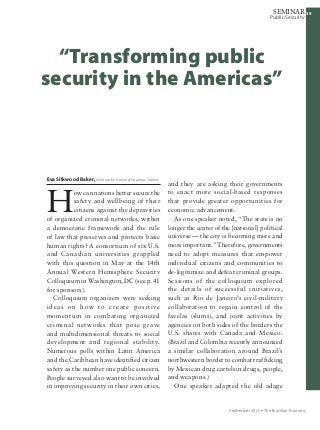 393939
Public Security
SEMINAR
September 2011 Ÿ The Brazilian Economy
Eva Silkwood Baker, Institute for National Strategic Studies
H
ow can nations better secure the
safety and wellbeing of their
citizens against the depravities
of organized criminal networks, within
a democratic framework and the rule
of law that preserves and protects basic
human rights? A consortium of six U.S.
and Canadian universities grappled
with this question in May at the 14th
Annual Western Hemisphere Security
Colloquium in Washington, DC (see p. 41
for sponsors).
Colloquium organizers were seeking
ideas on how to create positive
momentum in combating organized
criminal networks that pose grave
and multidimensional threats to social
development and regional stability.
Numerous polls within Latin America
and the Caribbean have identified citizen
safety as the number one public concern.
People surveyed also want to be involved
in improving security in their own cities,
and they are asking their governments
to enact more social-based responses
that provide greater opportunities for
economic advancement.
As one speaker noted, “The state is no
longer the center of the [national] political
universe — the city is becoming more and
more important.” Therefore, governments
need to adopt measures that empower
individual citizens and communities to
de-legitimize and defeat criminal groups.
Sessions of the colloquium explored
the details of successful initiatives,
such as Rio de Janeiro’s civil-military
collaboration to regain control of the
favelas (slums), and joint activities by
agencies on both sides of the borders the
U.S. shares with Canada and Mexico.
(Brazil and Colombia recently announced
a similar collaboration around Brazil’s
northwestern border to combat trafficking
by Mexican drug cartels in drugs, people,
and weapons.)
One speaker adapted the old adage
“Transforming public
security in the Americas”
 