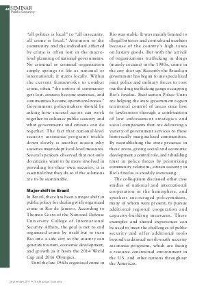 4040
Public Security
SEMINAR
September 2011 Ÿ The Brazilian Economy
40
“all politics is local” to “all insecurity,
all crime is local.” Attention to the
community and the individual affected
by crime is often lost in the macro-
level planning of national governments.
No criminal or criminal organization
simply springs to life as national or
international; it starts locally. Within
the current frameworks to combat
crime, often “the notion of community
gets lost, citizens become statistics, and
communities become operational zones.”
Government policymakers should be
asking how societal actors can work
together to enhance public security and
what governments and citizens can do
together. The fact that national-level
security assistance programs trickle
down slowly is another reason why
societies must adopt local-level measures.
Several speakers observed that not only
do citizens want to be more involved in
providing for their own security, it is
essential that they do so if the solutions
are to be sustainable.
Major shift in Brazil
In Brazil, there has been a major shift in
public policy for dealing with organized
crime in Rio de Janeiro. According to
Thomaz Costa of the National Defense
University College of International
Security Affairs, the goal is not to end
organized crime by itself but to turn
Rio into a safe city so the country can
generate tourism, economic development,
and growth as it hosts the 2014 World
Cup and 2016 Olympics.
Until the late 1960s organized crime in
Rio was stable. It was mainly limited to
illegal lotteries and contraband markets
because of the country’s high taxes
on luxury goods. But with the arrival
of organizations trafficking in drugs
(mainly cocaine) in the 1980s, crime in
the city shot up. Recently the Brazilian
government has begun to use specialized
joint police and military forces to root
out the drug trafficking gangs occupying
Rio’s favelas. Pacification Police Units
are helping the state government regain
territorial control of areas once lost
to lawlessness through a combination
of law enforcement strategies and
social components that are delivering a
variety of government services to these
historically marginalized communities.
By reestablishing the state presence in
these areas, giving social and economic
development a central role, and rebuilding
trust in police forces by prioritizing
community relations, citizen security in
Rio’s favelas is steadily increasing.
The colloquium discussed other case
studies of national and international
cooperation in the hemisphere, and
speakers encouraged policymakers,
many of whom were present, to pursue
additional regional cooperation and
capacity-building measures. These
examples and shared experiences can
be used to meet the challenges of public
security and offer additional tools
beyond traditional north-south security
assistance programs, which are facing
a resource-constrained environment in
the U.S. and other nations throughout
the Americas.
 