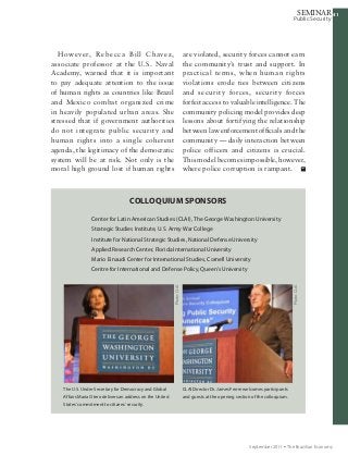 414141
Public Security
SEMINAR
September 2011 Ÿ The Brazilian Economy
are violated, security forces cannot earn
the community’s trust and support. In
practical terms, when human rights
violations erode ties between citizens
and security forces, security forces
forfeit access to valuable intelligence. The
community policing model provides deep
lessons about fortifying the relationship
between law enforcement officials and the
community — daily interaction between
police officers and citizens is crucial.
This model becomes impossible, however,
where police corruption is rampant.
However, Rebecca Bill Chavez,
associate professor at the U.S. Naval
Academy, warned that it is important
to pay adequate attention to the issue
of human rights as countries like Brazil
and Mexico combat organized crime
in heavily populated urban areas. She
stressed that if government authorities
do not integrate public security and
human rights into a single coherent
agenda, the legitimacy of the democratic
system will be at risk. Not only is the
moral high ground lost if human rights
CLAI Director Dr. James Ferrer welcomes participants
and guests at the opening section of the colloquium.
The U.S. Under Secretary for Democracy and Global
Affairs Maria Otero delivers an address on the United
States’ commitment to citizens’ security.
Photo:CLAI.
Photo:CLAI.
Center for Latin American Studies (CLAI), The George Washington University
Strategic Studies Institute, U.S. Army War College
Institute for National Strategic Studies, National Defense University
Applied Research Center, Florida International University
Mario Einaudi Center for International Studies, Cornell University
Centre for International and Defense Policy, Queen’s University
Colloquium Sponsors
 