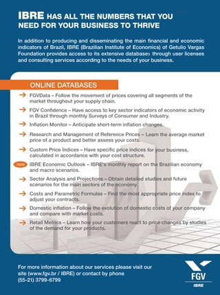 April 2011
In addition to producing and disseminating the main ﬁnancial and economic
indicators of Brazil, IBRE (Brazilian Institute of Economics) of Getulio Vargas
Foundation provides access to its extensive databases through user licenses
and consulting services according to the needs of your business.
ONLINE DATABASES
CONSULTING SERVICES
FGVData – Follow the movement of prices covering all segments of the
market throughout your supply chain.
Research and Management of Reference Prices – Learn the average market
price of a product and better assess your costs.
Sector Analysis and Projections – Obtain detailed studies and future
scenarios for the main sectors of the economy.
FGV Conﬁdence – Have access to key sector indicators of economic activity
in Brazil through monthly Surveys of Consumer and Industry.
Custom Price Indices – Have speciﬁc price indices for your business,
calculated in accordance with your cost structure.
Costs and Parametric Formulas – Find the most appropriate price index to
adjust your contracts.
Inﬂation Monitor – Anticipate short-term inﬂation changes.
Macroeconomic Forecasts and Analysis – Understand Brazil's macroeconomic
outlook and assess the effects on your company.
Domestic inﬂation – Follow the evolution of domestic costs of your company
and compare with market costs.
Retail Metrics – Learn how your customers react to price changes by studies
of the demand for your products.
For more information about our services please visit our
site (www.fgv.br / IBRE) or contact by phone
(55-21) 3799-6799
IBRE HAS ALL THE NUMBERS THAT YOU
NEED FOR YOUR BUSINESS TO THRIVE
 
