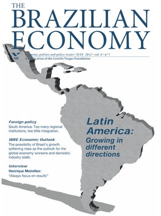Economy, politics and policy issues • FEBRUARY 2012 • vol. 4 • nº 2
A publication of the Getulio Vargas FoundationFGV
BRAZILIAN
ECONOMY
The
Brazil needs saving, investment, and productivity if the
economy is to grow sustainably.
Argentina raises new barriers to Brazilian imports.
Albert Fishlow: “The new Brazil must face the world.”
Ricardo Lagos Weber: “Brazil’s Foreign Ministry does not
like our policy of trade integration.”
Politics
President Rousseff’s
congressional reform
agenda.
Brazil’s
growing pains
Brazil’s
growing pains
 