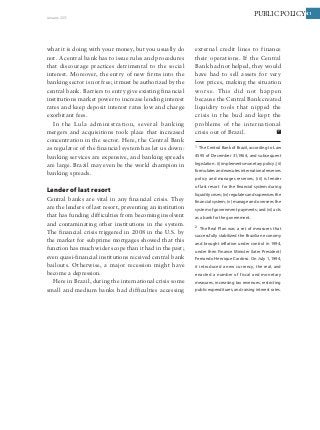 41PUBLIC POLICYJanuary 2011
41
what it is doing with your money, but you usually do
not. A central bank has to issue rules and procedures
that discourage practices detrimental to the social
interest. Moreover, the entry of new firms into the
banking sector is not free; it must be authorized by the
central bank. Barriers to entry give existing financial
institutions market power to increase lending interest
rates and keep deposit interest rates low and charge
exorbitant fees.
In the Lula administration, several banking
mergers and acquisitions took place that increased
concentration in the sector. Here, the Central Bank
as regulator of the financial system has let us down:
banking services are expensive, and banking spreads
are large. Brazil may even be the world champion in
banking spreads.
Lender of last resort
Central banks are vital in any financial crisis. They
are the lenders of last resort, preventing an institution
that has funding difficulties from becoming insolvent
and contaminating other institutions in the system.
The financial crisis triggered in 2008 in the U.S. by
the market for subprime mortgages showed that this
function has much wider scope than it had in the past;
even quasi-financial institutions received central bank
bailouts. Otherwise, a major recession might have
become a depression.
Here in Brazil, during the international crisis some
small and medium banks had difficulties accessing
external credit lines to finance
their operations. If the Central
Bank had not helped, they would
have had to sell assets for very
low prices, making the situation
worse. This did not happen
because the Central Bank created
liquidity tools that nipped the
crisis in the bud and kept the
problems of the international
crisis out of Brazil.
1 The Central Bank of Brazil, according to Law
4595 of December 31,1964, and subsequent
legislation: (i) implements monetary policy; (ii)
formulates and executes international reserves
policy and manages reserves; (iii) is lender
of last resort for the financial system during
liquiditycrises;(iv)regulatesandsupervisesthe
financial system; (v) manage and oversees the
system of government payments; and (vi) acts
as a bank for the government.
2 The Real Plan was a set of measures that
successfully stabilized the Brazilian economy
and brought inflation under control in 1994,
under then Finance Minister (later President)
Fernando Henrique Cardoso. On July 1, 1994,
it introduced a new currency, the real, and
enacted a number of fiscal and monetary
measures, increasing tax revenues, restricting
public expenditures, and raising interest rates.
 