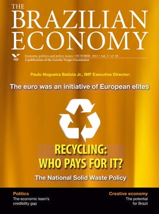 ThE

BRAZILIAN
ECONOMY
FGV

Economy, politics and policy issues • OCTOBER 2011 • vol. 3 • nº 10
A publication of the Getulio Vargas Foundation

Paulo Nogueira Batista Jr., IMF Executive Director:

The euro was an initiative of European elites

RECYCLING:
WHO PAYS FOR IT?
The National Solid Waste Policy
Politics
The economic team’s
credibility gap

Creative economy
The potential
for Brazil

 