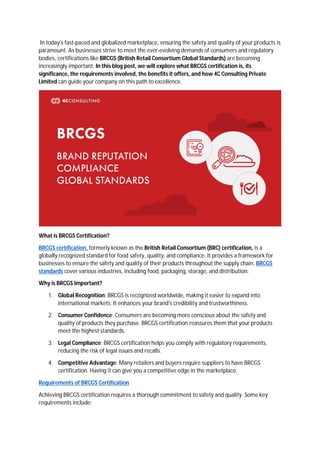 In today's fast-paced and globalized marketplace, ensuring the safety and quality of your products is
paramount. As businesses strive to meet the ever-evolving demands of consumers and regulatory
bodies, certifications like BRCGS (British Retail Consortium Global Standards) are becoming
increasingly important. In this blog post, we will explore what BRCGS certification is, its
significance, the requirements involved, the benefits it offers, and how 4C Consulting Private
Limited can guide your company on this path to excellence.
What is BRCGS Certification?
BRCGS certification, formerly known as the British Retail Consortium (BRC) certification, is a
globally recognized standard for food safety, quality, and compliance. It provides a framework for
businesses to ensure the safety and quality of their products throughout the supply chain. BRCGS
standards cover various industries, including food, packaging, storage, and distribution.
Why is BRCGS Important?
1. Global Recognition: BRCGS is recognized worldwide, making it easier to expand into
international markets. It enhances your brand's credibility and trustworthiness.
2. Consumer Confidence: Consumers are becoming more conscious about the safety and
quality of products they purchase. BRCGS certification reassures them that your products
meet the highest standards.
3. Legal Compliance: BRCGS certification helps you comply with regulatory requirements,
reducing the risk of legal issues and recalls.
4. Competitive Advantage: Many retailers and buyers require suppliers to have BRCGS
certification. Having it can give you a competitive edge in the marketplace.
Requirements of BRCGS Certification
Achieving BRCGS certification requires a thorough commitment to safety and quality. Some key
requirements include:
 