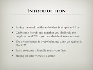 Introduction

• Saving the world with sandwiches is simple and fun.
• Grab some friends and together you shall rule the
  neighborhood! With your sandwich of awesomeness.
• The awesomeness is overwhelming, don’t go against it!
  Use it!!!!
• Its so awesome it literally melts your face.
• Hating on sandwiches is a crime
 