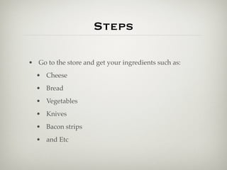 Steps

• Go to the store and get your ingredients such as:
  • Cheese
  • Bread
  • Vegetables
  • Knives
  • Bacon strips
  • and Etc
 