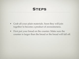 Steps

• Grab all your plain materials. Soon they will join
  together to become a product of awesomeness.
• First put your bread on the counter. Make sure the
  counter is larger than the bread or the bread will fall off.
 
