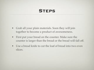Steps

• Grab all your plain materials. Soon they will join
  together to become a product of awesomeness.
• First put your bread on the counter. Make sure the
  counter is larger than the bread or the bread will fall off.
• Use a bread knife to cut the loaf of bread into two even
  slices.
 