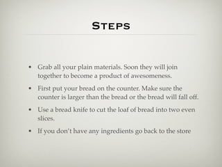 Steps

• Grab all your plain materials. Soon they will join
  together to become a product of awesomeness.
• First put your bread on the counter. Make sure the
  counter is larger than the bread or the bread will fall off.
• Use a bread knife to cut the loaf of bread into two even
  slices.
• If you don’t have any ingredients go back to the store
 