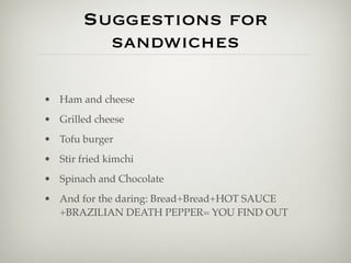 Suggestions for
          sandwiches

• Ham and cheese
• Grilled cheese
• Tofu burger
• Stir fried kimchi
• Spinach and Chocolate
• And for the daring: Bread+Bread+HOT SAUCE
  +BRAZILIAN DEATH PEPPER= YOU FIND OUT
 