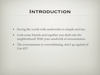 Introduction

• Saving the world with sandwiches is simple and fun.
• Grab some friends and together you shall rule the
  neighborhood! With your sandwich of awesomeness.
• The awesomeness is overwhelming, don’t go against it!
  Use it!!!!
 
