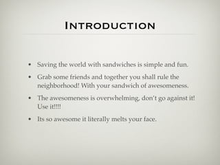 Introduction

• Saving the world with sandwiches is simple and fun.
• Grab some friends and together you shall rule the
  neighborhood! With your sandwich of awesomeness.
• The awesomeness is overwhelming, don’t go against it!
  Use it!!!!
• Its so awesome it literally melts your face.
 