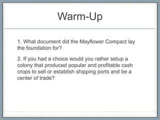 Warm-Up
1. What document did the Mayflower Compact lay
the foundation for?
2. If you had a choice would you rather setup a
colony that produced popular and profitable cash
crops to sell or establish shipping ports and be a
center of trade?
 