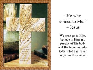 “He who
comes to Me.”
   ~ Jesus
  We must go to Him,
  believe in Him and
  partake of His body
and His blood in order
 to be filled and never
hunger or thirst again.
 