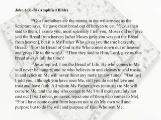John 6:31-58 (Amplified Bible)

         31Our   forefathers ate the manna in the wilderness; as the
Scripture says, He gave them bread out of heaven to eat. 32Jesus then
said to them, I assure you, most solemnly I tell you, Moses did not give
you the Bread from heaven [what Moses gave you was not the Bread
from heaven], but it is My Father Who gives you the true heavenly
Bread. 33For the Bread of God is He Who comes down out of heaven
and gives life to the world. 34Then they said to Him, Lord, give us this
bread always (all the time)!
          35Jesus replied, I am the Bread of Life. He who comes to Me

will never be hungry, and he who believes in and cleaves to and trusts
in and relies on Me will never thirst any more (at any time). 36But [as]
I told you, although you have seen Me, still you do not believe and
trust and have faith. All whom My Father gives (entrusts) to Me will
come to Me; and the one who comes to Me I will most certainly not
cast out [I will never, no never, reject one of them who comes to Me].
38For I have come down from heaven not to do My own will and

purpose but to do the will and purpose of Him Who sent Me.
 