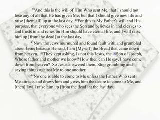 39And   this is the will of Him Who sent Me, that I should not
lose any of all that He has given Me, but that I should give new life and
raise [them all] up at the last day. 40For this is My Father's will and His
purpose, that everyone who sees the Son and believes in and cleaves to
and trusts in and relies on Him should have eternal life, and I will raise
him up [from the dead] at the last day.
          41Now the Jews murmured and found fault with and grumbled

about Jesus because He said, I am [Myself] the Bread that came down
from heaven. 42They kept asking, Is not this Jesus, the [a]Son of Joseph,
Whose father and mother we know? How then can He say, I have come
down from heaven? So Jesus answered them, Stop grumbling and
saying things against Me to one another.
          44No one is able to come to Me unless the Father Who sent

Me attracts and draws him and gives him the desire to come to Me, and
[then] I will raise him up [from the dead] at the last day.
 