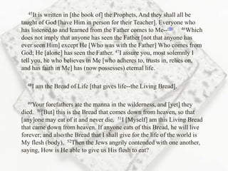 45It is written in [the book of] the Prophets, And they shall all be
taught of God [have Him in person for their Teacher]. Everyone who
has listened to and learned from the Father comes to Me--(B) 46Which
does not imply that anyone has seen the Father [not that anyone has
ever seen Him] except He [Who was with the Father] Who comes from
God; He [alone] has seen the Father. 47I assure you, most solemnly I
tell you, he who believes in Me [who adheres to, trusts in, relies on,
and has faith in Me] has (now possesses) eternal life.

  48I   am the Bread of Life [that gives life--the Living Bread].

  49Your  forefathers ate the manna in the wilderness, and [yet] they
died. 50[But] this is the Bread that comes down from heaven, so that
[any]one may eat of it and never die. 51I [Myself] am this Living Bread
that came down from heaven. If anyone eats of this Bread, he will live
forever; and also the Bread that I shall give for the life of the world is
My flesh (body). 52Then the Jews angrily contended with one another,
saying, How is He able to give us His flesh to eat?
 