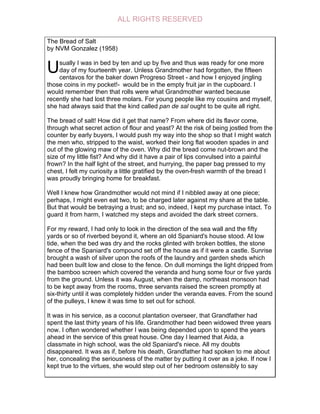 The Bread of Salt
by NVM Gonzalez (1958)
sually I was in bed by ten and up by five and thus was ready for one more
day of my fourteenth year. Unless Grandmother had forgotten, the fifteen
centavos for the baker down Progreso Street - and how I enjoyed jingling
those coins in my pocket!- would be in the empty fruit jar in the cupboard. I
would remember then that rolls were what Grandmother wanted because
recently she had lost three molars. For young people like my cousins and myself,
she had always said that the kind called pan de sal ought to be quite all right.
The bread of salt! How did it get that name? From where did its flavor come,
through what secret action of flour and yeast? At the risk of being jostled from the
counter by early buyers, I would push my way into the shop so that I might watch
the men who, stripped to the waist, worked their long flat wooden spades in and
out of the glowing maw of the oven. Why did the bread come nut-brown and the
size of my little fist? And why did it have a pair of lips convulsed into a painful
frown? In the half light of the street, and hurrying, the paper bag pressed to my
chest, I felt my curiosity a little gratified by the oven-fresh warmth of the bread I
was proudly bringing home for breakfast.
Well I knew how Grandmother would not mind if I nibbled away at one piece;
perhaps, I might even eat two, to be charged later against my share at the table.
But that would be betraying a trust; and so, indeed, I kept my purchase intact. To
guard it from harm, I watched my steps and avoided the dark street corners.
For my reward, I had only to look in the direction of the sea wall and the fifty
yards or so of riverbed beyond it, where an old Spaniard's house stood. At low
tide, when the bed was dry and the rocks glinted with broken bottles, the stone
fence of the Spaniard's compound set off the house as if it were a castle. Sunrise
brought a wash of silver upon the roofs of the laundry and garden sheds which
had been built low and close to the fence. On dull mornings the light dripped from
the bamboo screen which covered the veranda and hung some four or five yards
from the ground. Unless it was August, when the damp, northeast monsoon had
to be kept away from the rooms, three servants raised the screen promptly at
six-thirty until it was completely hidden under the veranda eaves. From the sound
of the pulleys, I knew it was time to set out for school.
It was in his service, as a coconut plantation overseer, that Grandfather had
spent the last thirty years of his life. Grandmother had been widowed three years
now. I often wondered whether I was being depended upon to spend the years
ahead in the service of this great house. One day I learned that Aida, a
classmate in high school, was the old Spaniard's niece. All my doubts
disappeared. It was as if, before his death, Grandfather had spoken to me about
her, concealing the seriousness of the matter by putting it over as a joke. If now I
kept true to the virtues, she would step out of her bedroom ostensibly to say
U
ALL RIGHTS RESERVED
 