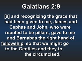 Galatians 2:9
  [9] and recognizing the grace that
  had been given to me, James and
     Cephas and John, who were
   reputed to be pillars, gave to me
    and Barnabas the right hand of
fellowship, so that we might go
   to the Gentiles and they to
            the circumcised.
 