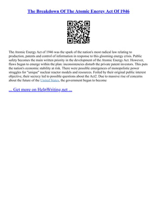 The Breakdown Of The Atomic Energy Act Of 1946
The Atomic Energy Act of 1946 was the spark of the nation's most radical law relating to
production, patents and control of information in response to this glooming energy crisis. Public
safety becomes the main written priority in the development of the Atomic Energy Act. However,
flaws began to emerge within the plan: inconsistencies disturb the private patent investors. This puts
the nation's economic stability at risk. There were possible emergences of monopolistic power
struggles for "unique" nuclear reactor models and resources. Foiled by their original public interest
objective, their secrecy led to possible questions about the Act2. Due to massive rise of concerns
about the future of the United States, the government began to become
... Get more on HelpWriting.net ...
 