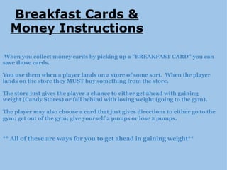     When you collect money cards by picking up a "BREAKFAST CARD" you can save those cards.   You use them when a player lands on a store of some sort.  When the player lands on the store they MUST buy something from the store.   The store just gives the player a chance to either get ahead with gaining weight (Candy Stores) or fall behind with losing weight (going to the gym).   The player may also choose a card that just gives directions to either go to the gym; get out of the gym; give yourself 2 pumps or lose 2 pumps.        ** All of these are ways for you to get ahead in gaining weight** Breakfast Cards & Money Instructions 