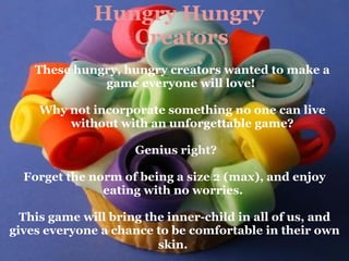 Hungry Hungry  Creators These hungry, hungry creators wanted to make a game everyone will love!    Why not incorporate something no one can live without with an unforgettable game?     Genius right?   Forget the norm of being a size 2 (max), and enjoy eating with no worries.    This game will bring the inner-child in all of us, and gives everyone a chance to be comfortable in their own skin.   