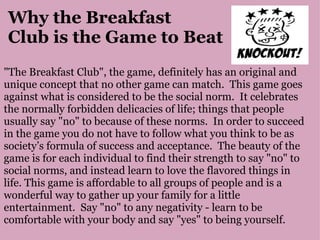 Why the Breakfast  Club is the Game to Beat "The Breakfast Club", the game, definitely has an original and unique concept that no other game can match.  This game goes against what is considered to be the social norm.  It celebrates the normally forbidden delicacies of life; things that people usually say "no" to because of these norms.  In order to succeed in the game you do not have to follow what you think to be as society’s formula of success and acceptance.  The beauty of the game is for each individual to find their strength to say "no" to social norms, and instead learn to love the flavored things in life. This game is affordable to all groups of people and is a wonderful way to gather up your family for a little entertainment.  Say "no" to any negativity - learn to be comfortable with your body and say "yes" to being yourself. 