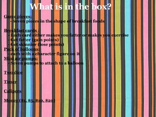 What is in the box? Game pieces:        - Seven pieces in the shape of breakfast foods          Breakfast cards :      - Each card either makes you fatter or makes you exercise      - Get fatter (gain points)      - Get skinnier (lose points) Pack of balloons:        - each with a character figure on it Mini air pumps:      - Seven pumps to attach to a balloon    Two dice   Timer   Calipers   Money ($1, $5, $10, $20)   