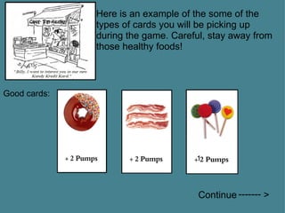 Here is an example of the some of the types of cards you will be picking up during the game. Careful, stay away from those healthy foods! Good cards: 1 Continue          >   ------- 