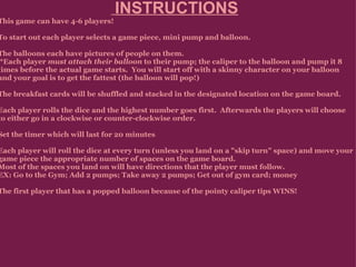   INSTRUCTIONS   This game can have 4-6 players!   To start out each player selects a game piece, mini pump and balloon.   The balloons each have pictures of people on them.    *Each player  must attach their balloon  to their pump; the caliper to the balloon and pump it 8 times before the actual game starts.  You will start off with a skinny character on your balloon and your goal is to get the fattest (the  balloon will pop!)    The breakfast cards will be shuffled and stacked in the designated location on the game board.   Each player rolls the dice and the highest number goes first.  Afterwards the players will choose to either go in a clockwise or counter-clockwise order.   Set the timer which will last for 20 minutes   Each player will roll the dice at every turn (unless you land on a "skip turn" space) and move your game piece the appropriate number of spaces on the game board.  Most of the spaces you land on will have directions that the player must follow.  EX: Go to the Gym; Add 2 pumps; Take away 2 pumps; Get out of gym card; money    The first player that has a popped balloon because of the pointy caliper tips WINS!       