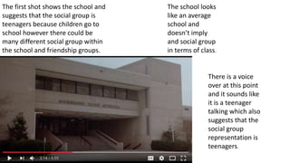 The first shot shows the school and
suggests that the social group is
teenagers because children go to
school however there could be
many different social group within
the school and friendship groups.
The school looks
like an average
school and
doesn’t imply
and social group
in terms of class.
There is a voice
over at this point
and it sounds like
it is a teenager
talking which also
suggests that the
social group
representation is
teenagers.
 