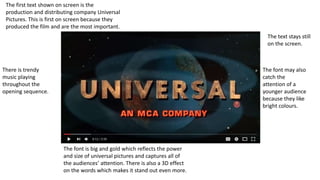 The first text shown on screen is the
production and distributing company Universal
Pictures. This is first on screen because they
produced the film and are the most important.
The font is big and gold which reflects the power
and size of universal pictures and captures all of
the audiences’ attention. There is also a 3D effect
on the words which makes it stand out even more.
The text stays still
on the screen.
The font may also
catch the
attention of a
younger audience
because they like
bright colours.
There is trendy
music playing
throughout the
opening sequence.
 