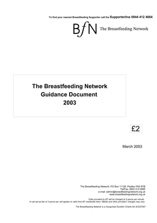 To find your nearest Breastfeeding Supporter call the Supporterline                       0844 412 4664




   The Breastfeeding Network
     Guidance Document
              2003



                                                                                                                £2

                                                                                                      March 2003




                                                       The Breastfeeding Network, PO Box 11126, Paisley PA2 8YB
                                                                                          Tel/Fax: 0844 412 0995
                                                                       e-mail: admin@breastfeedingnetwork.org.uk
                                                                                 www.breastfeedingnetwork.org.uk

                                                                  Calls provided by BT will be charged at 5 pence per minute.
A call set-up fee of 3 pence per call applies to calls from BT residential lines. Mobile and other providers’ charges may vary.

                                                  The Breastfeeding Network is a recognised Scottish Charity No SC027007
 