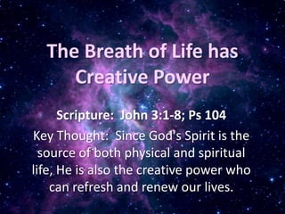 The Breath of Life has Creative Power Scripture:  John 3:1-8; Ps 104 Key Thought:  Since God's Spirit is the source of both physical and spiritual life, He is also the creative power who can refresh and renew our lives.  