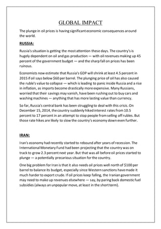 GLOBAL IMPACT
The plunge in oil prices is having significanteconomic consequences around
the world.
RUSSIA:
Russia's situation is getting the mostattention these days. The country's is
hugely dependent on oil and gas production — with oil revenues making up 45
percent of the government budget — and the sharp fall on prices has been
ruinous.
Economists now estimate that Russia's GDP will shrink at least 4.5 percent in
2015 if oil says below $60 per barrel. The plunging price of oil has also caused
the ruble's value to collapse — which is leading to panic inside Russia and a rise
in inflation, as imports become drastically moreexpensive. Many Russians,
worried that their savings may vanish, havebeen rushing out to buy cars and
washing machines — anything that has more lasting value than currency.
So far, Russia's centralbank has been struggling to deal with this crisis. On
December 15, 2014, thecountry suddenly hiked interest rates from10.5
percent to 17 percent in an attempt to stop people fromselling off rubles. But
those rate hikes are likely to slow the country's economy down even further.
IRAN:
Iran's economy had recently started to rebound after years of recession. The
InternationalMonetary Fund had been projecting that the country was on
track to grow 2.3 percentnext year. But that was all beforeoil prices started to
plunge — a potentially precarious situation for the country.
One big problem for Iran is that it also needs oil prices well north of $100 per
barrel to balance its budget, especially since Western sanctions havemade it
much harder to export crude. If oil prices keep falling, the Iranian government
may need to make up revenues elsewhere — say, by paring back domestic fuel
subsidies (always an unpopular move, at least in the shortterm).
 