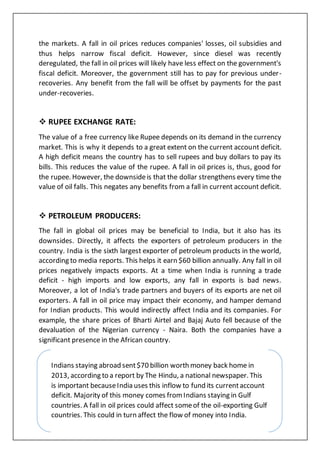 Indians staying abroad sent$70 billion worth money back home in
2013, according to a report by The Hindu, a national newspaper. This
is important becauseIndia uses this inflow to fund its currentaccount
deficit. Majority of this money comes fromIndians staying in Gulf
countries. A fall in oil prices could affect someof the oil-exporting Gulf
countries. This could in turn affect the flow of money into India.
the markets. A fall in oil prices reduces companies' losses, oil subsidies and
thus helps narrow fiscal deficit. However, since diesel was recently
deregulated, the fall in oil prices will likely have less effect on the government's
fiscal deficit. Moreover, the government still has to pay for previous under-
recoveries. Any benefit from the fall will be offset by payments for the past
under-recoveries.
 RUPEE EXCHANGE RATE:
The value of a free currency like Rupee depends on its demand in the currency
market. This is why it depends to a great extent on the current account deficit.
A high deficit means the country has to sell rupees and buy dollars to pay its
bills. This reduces the value of the rupee. A fall in oil prices is, thus, good for
the rupee. However, the downsideis that the dollar strengthens every time the
value of oil falls. This negates any benefits from a fall in current account deficit.
 PETROLEUM PRODUCERS:
The fall in global oil prices may be beneficial to India, but it also has its
downsides. Directly, it affects the exporters of petroleum producers in the
country. India is the sixth largest exporter of petroleum products in the world,
according to media reports. This helps it earn $60 billion annually. Any fall in oil
prices negatively impacts exports. At a time when India is running a trade
deficit - high imports and low exports, any fall in exports is bad news.
Moreover, a lot of India's trade partners and buyers of its exports are net oil
exporters. A fall in oil price may impact their economy, and hamper demand
for Indian products. This would indirectly affect India and its companies. For
example, the share prices of Bharti Airtel and Bajaj Auto fell because of the
devaluation of the Nigerian currency - Naira. Both the companies have a
significant presence in the African country.
 