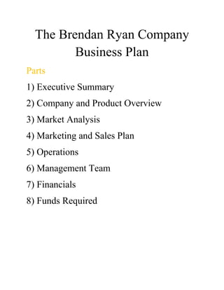 The Brendan Ryan Company
Business Plan
Parts
1) Executive Summary
2) Company and Product Overview
3) Market Analysis
4) Marketing and Sales Plan
5) Operations
6) Management Team
7) Financials
8) Funds Required
 